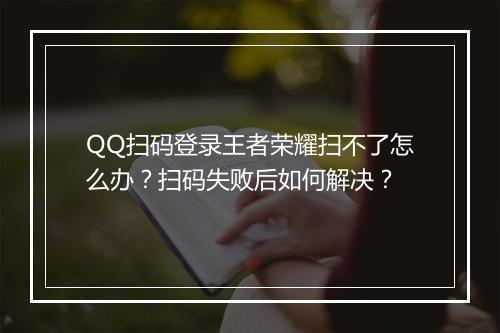 QQ扫码登录王者荣耀扫不了怎么办?扫码失败后如何解决?