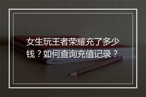 女生玩王者荣耀充了多少钱?如何查询充值记录?