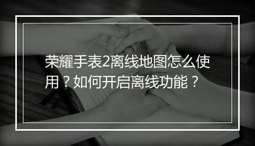 荣耀手表2离线地图怎么使用？如何开启离线功能？