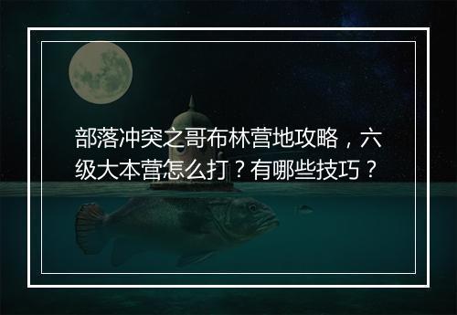 部落冲突之哥布林营地攻略，六级大本营怎么打？有哪些技巧？