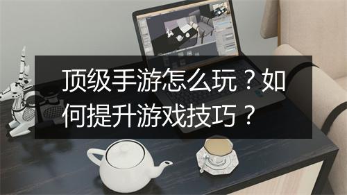 顶级手游怎么玩?如何提升游戏技巧?