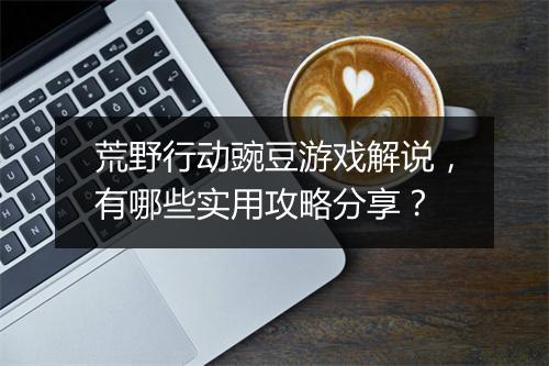 荒野行动豌豆游戏解说，有哪些实用攻略分享？