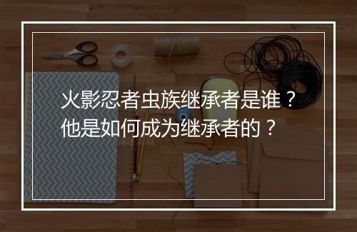 火影忍者虫族继承者是谁?他是如何成为继承者的?