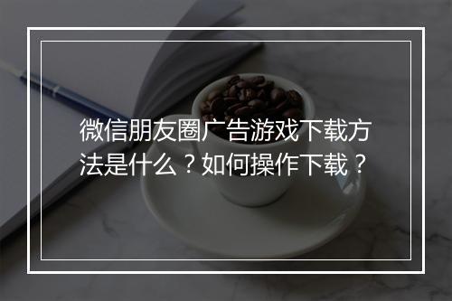 微信朋友圈广告游戏下载方法是什么？如何操作下载？