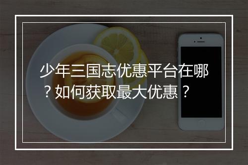 少年三国志优惠平台在哪？如何获取最大优惠？