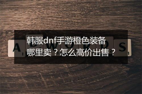 韩服dnf手游橙色装备哪里卖?怎么高价出售?