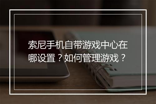 索尼手机自带游戏中心在哪设置？如何管理游戏？