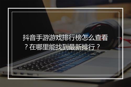 抖音手游游戏排行榜怎么查看？在哪里能找到最新排行？