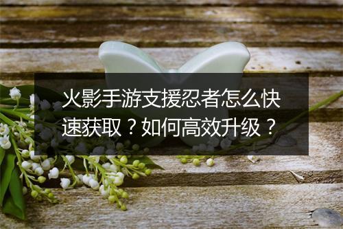 火影手游支援忍者怎么快速获取?如何高效升级?
