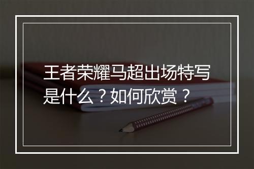 王者荣耀马超出场特写是什么?如何欣赏?