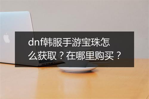 dnf韩服手游宝珠怎么获取？在哪里购买？