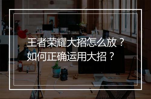 王者荣耀大招怎么放？如何正确运用大招？