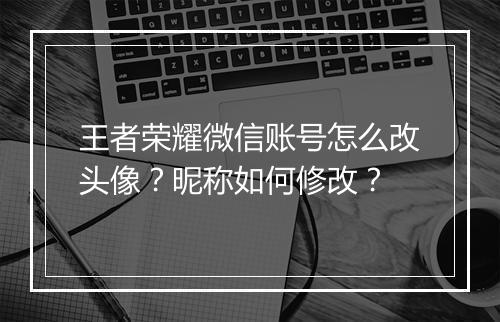 王者荣耀微信账号怎么改头像？昵称如何修改？
