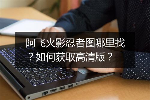 阿飞火影忍者图哪里找？如何获取高清版？