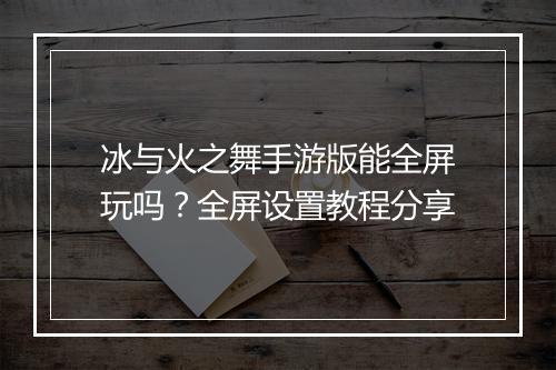 冰与火之舞手游版能全屏玩吗?全屏设置教程分享
