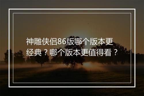 神雕侠侣86版哪个版本更经典？哪个版本更值得看？