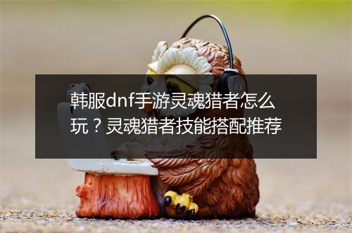 韩服dnf手游灵魂猎者怎么玩？灵魂猎者技能搭配推荐