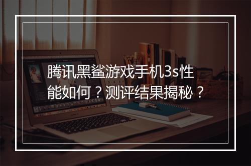 腾讯黑鲨游戏手机3s性能如何？测评结果揭秘？