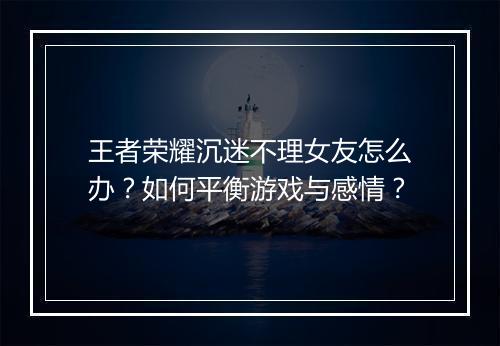 王者荣耀沉迷不理女友怎么办？如何平衡游戏与感情？