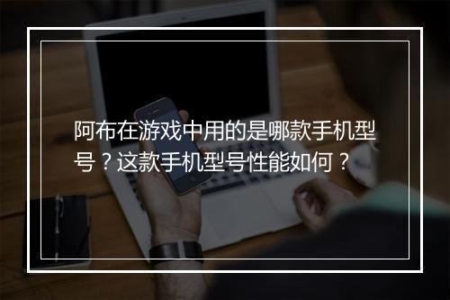 阿布在游戏中用的是哪款手机型号?这款手机型号性能如何?