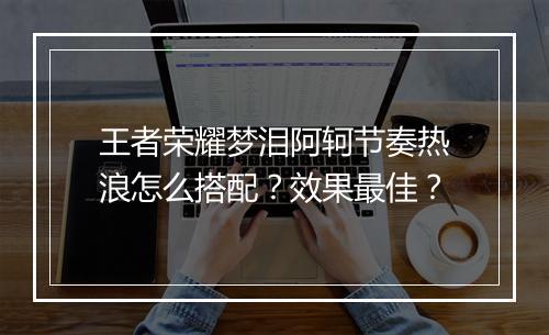 王者荣耀梦泪阿轲节奏热浪怎么搭配?效果最佳?