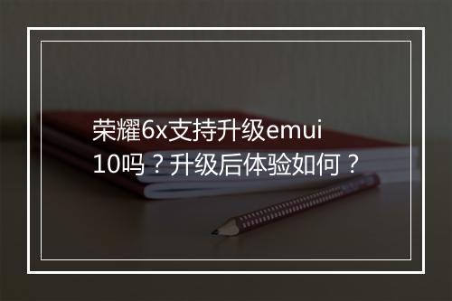 荣耀6x支持升级emui10吗？升级后体验如何？