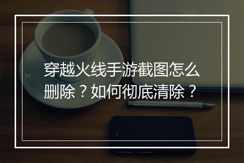 穿越火线手游截图怎么删除?如何彻底清除?