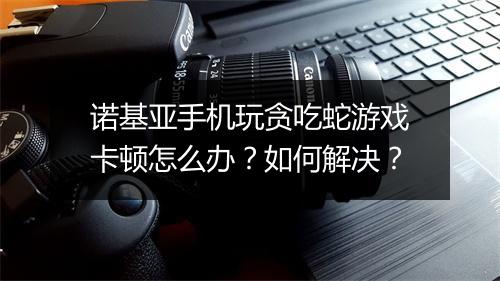 诺基亚手机玩贪吃蛇游戏卡顿怎么办?如何解决?