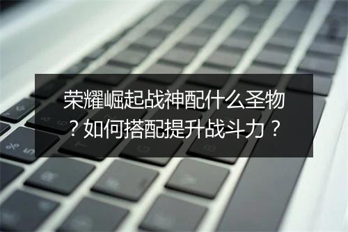 荣耀崛起战神配什么圣物?如何搭配提升战斗力?