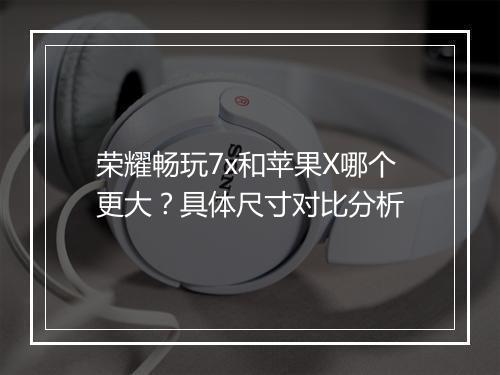 荣耀畅玩7x和苹果X哪个更大?具体尺寸对比分析