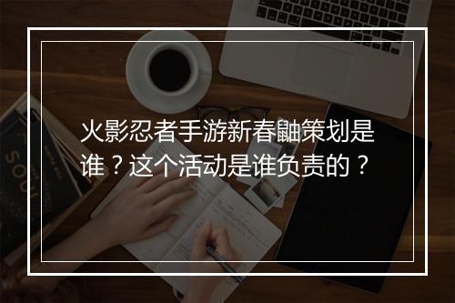 火影忍者手游新春鼬策划是谁?这个活动是谁负责的?