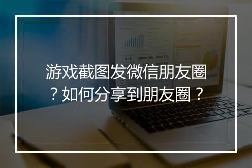 游戏截图发微信朋友圈?如何分享到朋友圈?