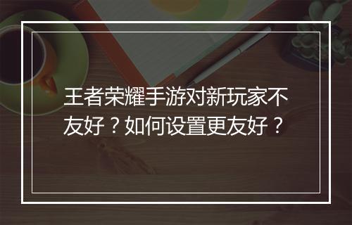 王者荣耀手游对新玩家不友好?如何设置更友好?