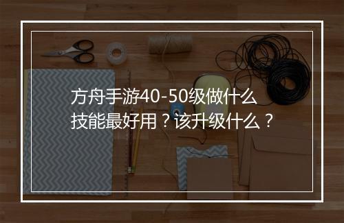 方舟手游40-50级做什么技能最好用?该升级什么?