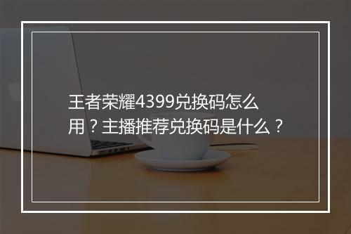 王者荣耀4399兑换码怎么用?主播推荐兑换码是什么?