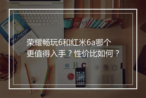 荣耀畅玩6和红米6a哪个更值得入手?性价比如何?