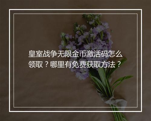 皇室战争无限金币激活码怎么领取?哪里有免费获取方法?