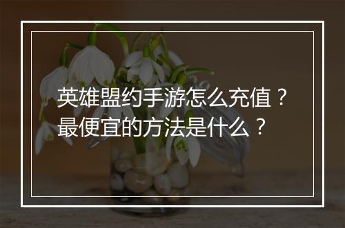 英雄盟约手游怎么充值?最便宜的方法是什么?