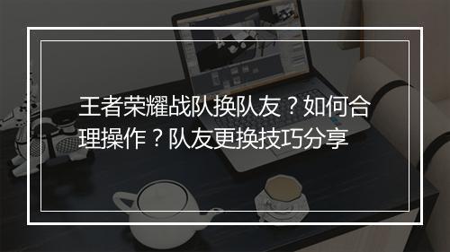 王者荣耀战队换队友?如何合理操作?队友更换技巧分享