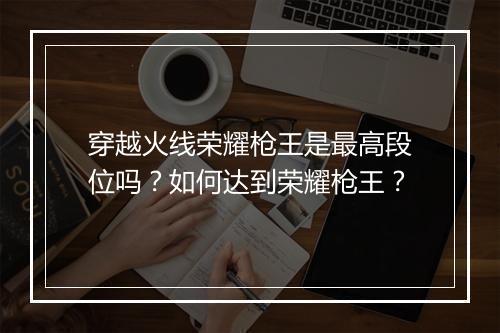穿越火线荣耀枪王是最高段位吗?如何达到荣耀枪王?