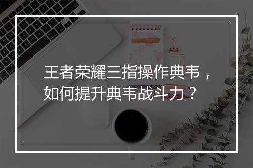 王者荣耀三指操作典韦,如何提升典韦战斗力?