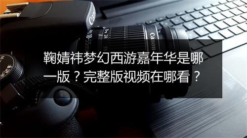 鞠婧祎梦幻西游嘉年华是哪一版?完整版视频在哪看?