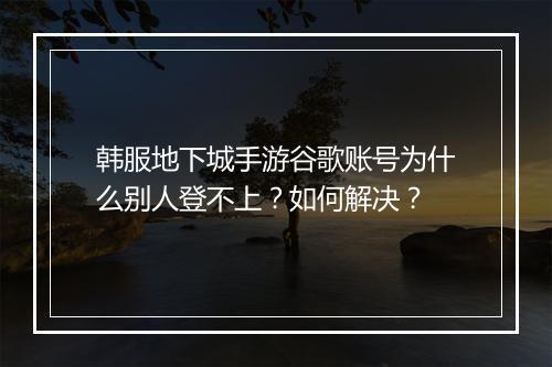 韩服地下城手游谷歌账号为什么别人登不上？如何解决？