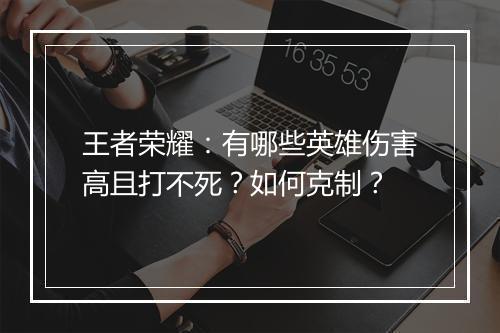 王者荣耀:有哪些英雄伤害高且打不死?如何克制?