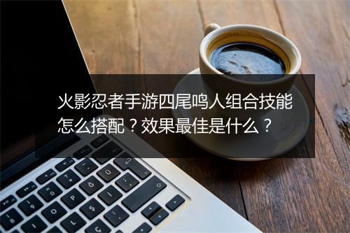 火影忍者手游四尾鸣人组合技能怎么搭配?效果最佳是什么?