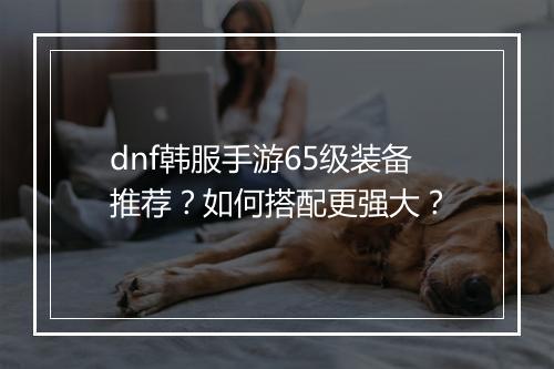 dnf韩服手游65级装备推荐?如何搭配更强大?