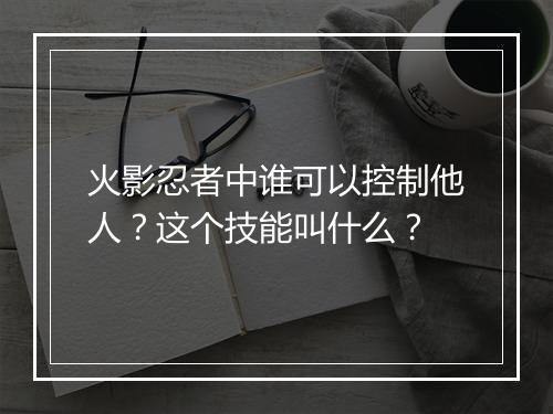 火影忍者中谁可以控制他人？这个技能叫什么？