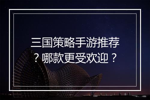三国策略手游推荐？哪款更受欢迎？