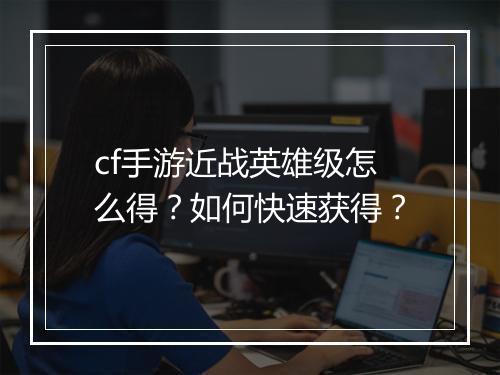 cf手游近战英雄级怎么得?如何快速获得?