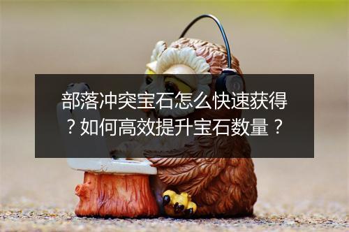 部落冲突宝石怎么快速获得？如何高效提升宝石数量？